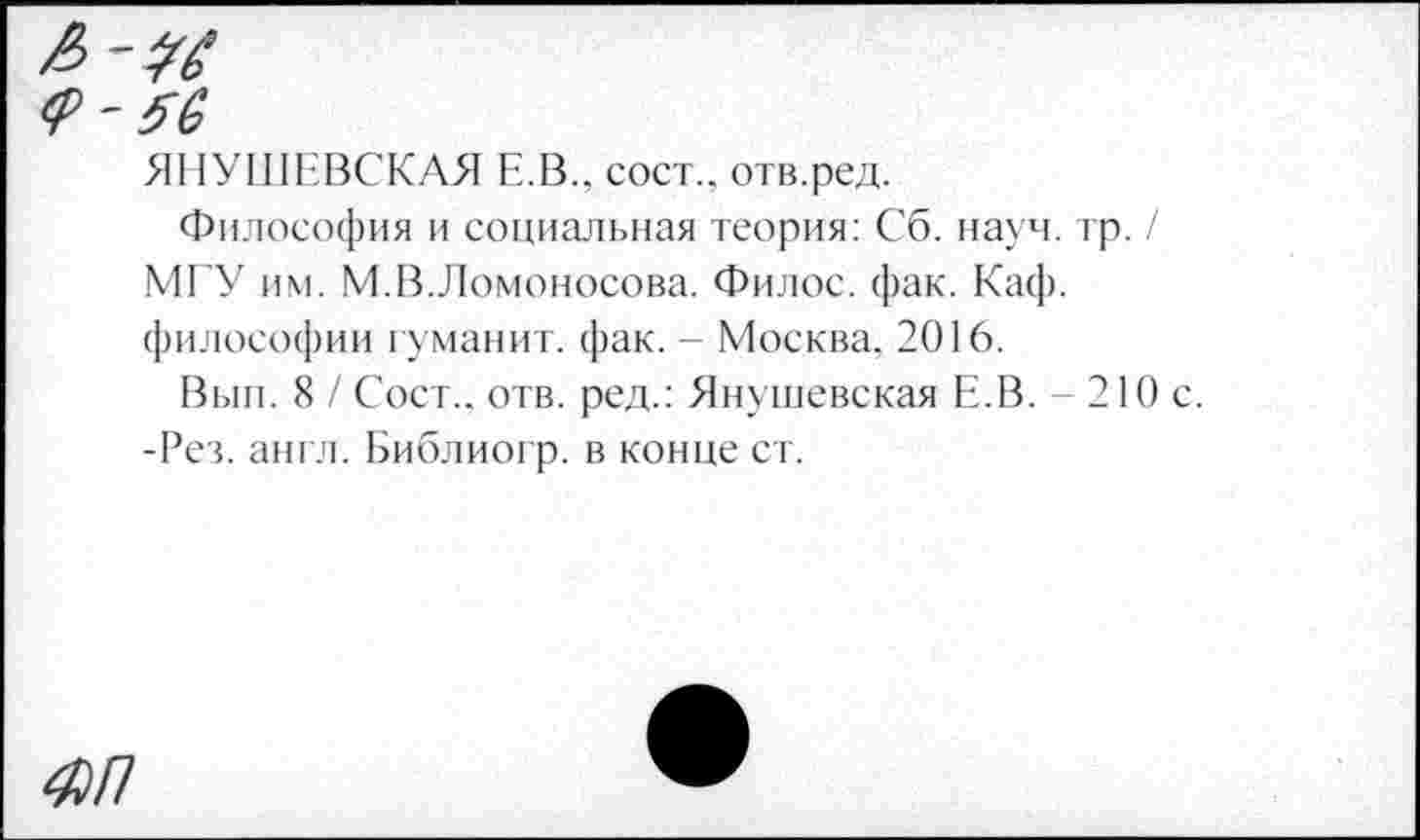 ﻿Я11УШЕВСКАЯ Е.В., сост.. отв.ред.
Философия и социальная теория: Сб. науч, тр МГУ им. М.В.Ломоносова. Филос. фак. Каф. философии туманит, фак. - Москва. 2016.
Вып. 8 / Сост.. отв. ред.: Янушевская Е.В. - 2 -Рез. англ. Библиогр. в конце ст.